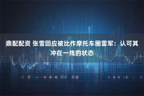 鼎配配资 张雪回应被比作摩托车圈雷军：认可其冲在一线的状态