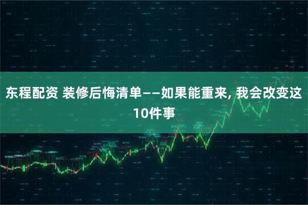 东程配资 装修后悔清单——如果能重来, 我会改变这10件事