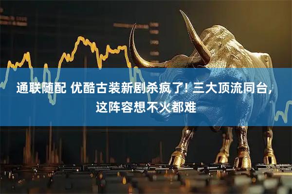 通联随配 优酷古装新剧杀疯了! 三大顶流同台, 这阵容想不火都难