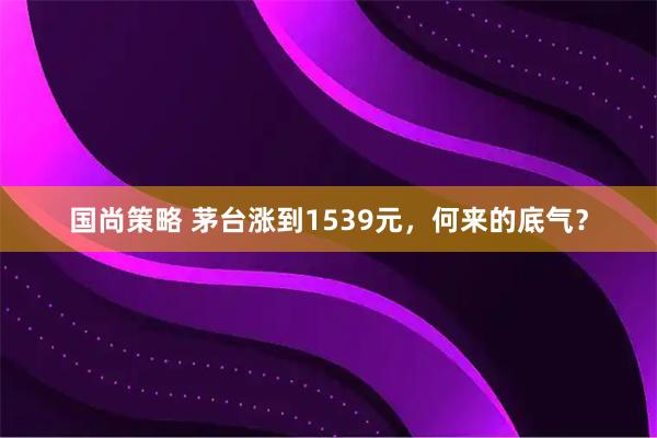 国尚策略 茅台涨到1539元，何来的底气？