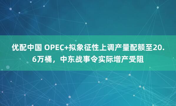 优配中国 OPEC+拟象征性上调产量配额至20.6万桶，中东战事令实际增产受阻