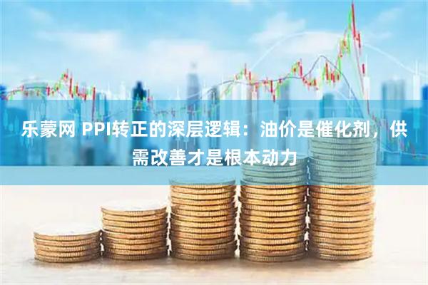 乐蒙网 PPI转正的深层逻辑：油价是催化剂，供需改善才是根本动力