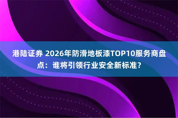 港陆证券 2026年防滑地板漆TOP10服务商盘点：谁将引领行业安全新标准？